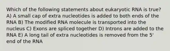 Which of the following statements about eukaryotic RNA is true? A) A small cap of extra nucleotides is added to both ends of the RNA B) The modified RNA molecule is transported into the nucleus C) Exons are spliced together D) Introns are added to the RNA E) A long tail of extra nucleotides is removed from the 5' end of the RNA