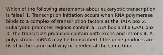 Which of the following statements about eukaryotic transcription is false? 1. Transcription initiation occurs when RNA polymerase binds to a complex of transcription factors at the TATA box 2. Eukaryotic promoter regions contain a TATA box and a CAAT box 3. The transcripts produced contain both exons and introns 4. A polycistronic mRNA may be transcribed if the gene products are used in the same pathway or needed at the same time