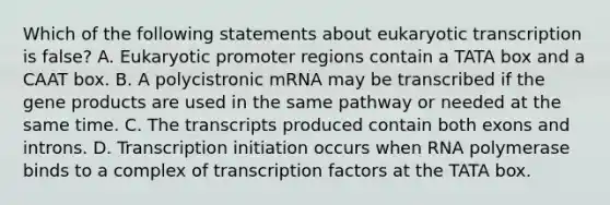 Which of the following statements about eukaryotic transcription is false? A. Eukaryotic promoter regions contain a TATA box and a CAAT box. B. A polycistronic mRNA may be transcribed if the gene products are used in the same pathway or needed at the same time. C. The transcripts produced contain both exons and introns. D. Transcription initiation occurs when RNA polymerase binds to a complex of transcription factors at the TATA box.