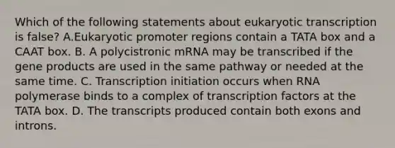 Which of the following statements about eukaryotic transcription is false? A.Eukaryotic promoter regions contain a TATA box and a CAAT box. B. A polycistronic mRNA may be transcribed if the gene products are used in the same pathway or needed at the same time. C. Transcription initiation occurs when RNA polymerase binds to a complex of transcription factors at the TATA box. D. The transcripts produced contain both exons and introns.