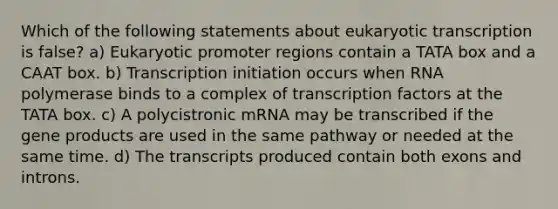 Which of the following statements about eukaryotic transcription is false? a) Eukaryotic promoter regions contain a TATA box and a CAAT box. b) Transcription initiation occurs when RNA polymerase binds to a complex of transcription factors at the TATA box. c) A polycistronic mRNA may be transcribed if the gene products are used in the same pathway or needed at the same time. d) The transcripts produced contain both exons and introns.