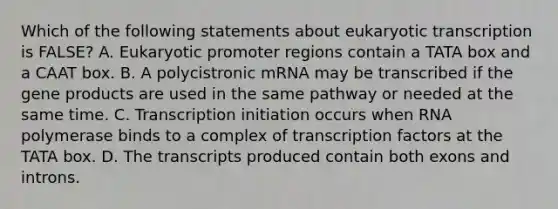 Which of the following statements about eukaryotic transcription is FALSE? A. Eukaryotic promoter regions contain a TATA box and a CAAT box. B. A polycistronic mRNA may be transcribed if the gene products are used in the same pathway or needed at the same time. C. Transcription initiation occurs when RNA polymerase binds to a complex of transcription factors at the TATA box. D. The transcripts produced contain both exons and introns.