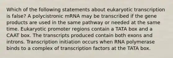 Which of the following statements about eukaryotic transcription is false? A polycistronic mRNA may be transcribed if the gene products are used in the same pathway or needed at the same time. Eukaryotic promoter regions contain a TATA box and a CAAT box. The transcripts produced contain both exons and introns. Transcription initiation occurs when RNA polymerase binds to a complex of transcription factors at the TATA box.