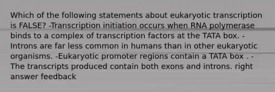 Which of the following statements about eukaryotic transcription is FALSE? -Transcription initiation occurs when RNA polymerase binds to a complex of transcription factors at the TATA box. -Introns are far less common in humans than in other eukaryotic organisms. -Eukaryotic promoter regions contain a TATA box . -The transcripts produced contain both exons and introns. right answer feedback