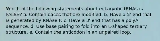 Which of the following statements about eukaryotic tRNAs is FALSE? a. Contain bases that are modified. b. Have a 5' end that is generated by RNAse P. c. Have a 3' end that has a polyA sequence. d. Use base pairing to fold into an L-shaped tertiary structure. e. Contain the anticodon in an unpaired loop.