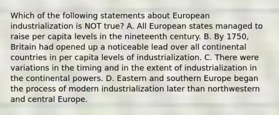 Which of the following statements about European industrialization is NOT true? A. All European states managed to raise per capita levels in the nineteenth century. B. By 1750, Britain had opened up a noticeable lead over all continental countries in per capita levels of industrialization. C. There were variations in the timing and in the extent of industrialization in the continental powers. D. Eastern and southern Europe began the process of modern industrialization later than northwestern and central Europe.