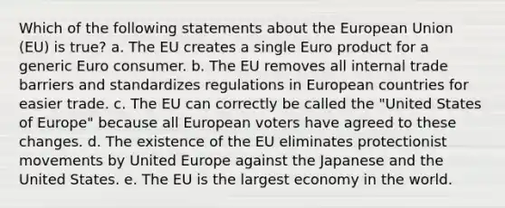 Which of the following statements about the European Union (EU) is true? a. The EU creates a single Euro product for a generic Euro consumer. b. The EU removes all internal trade barriers and standardizes regulations in European countries for easier trade. c. The EU can correctly be called the "United States of Europe" because all European voters have agreed to these changes. d. The existence of the EU eliminates protectionist movements by United Europe against the Japanese and the United States. e. The EU is the largest economy in the world.