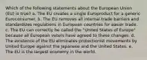 Which of the following statements about the European Union (EU) is true? a. The EU creates a single Europroduct for a generic Euroconsumer. b. The EU removes all internal trade barriers and standardizes regulations in European countries for easier trade. c. The EU can correctly be called the "United States of Europe" because all European voters have agreed to these changes. d. The existence of the EU eliminates protectionist movements by United Europe against the Japanese and the United States. e. The EU is the largest economy in the world.