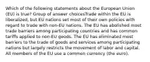 Which of the following statements about the European Union (EU) is true? Group of answer choicesTrade within the EU is liberalized, but EU nations set most of their own policies with regard to trade with non-EU nations. The EU has abolished most trade barriers among participating countries and has common tariffs applied to non-EU goods. The EU has eliminated most barriers to the trade of goods and services among participating nations but largely restricts the movement of labor and capital. All members of the EU use a common currency (the euro).