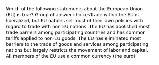 Which of the following statements about the European Union (EU) is true? Group of answer choicesTrade within the EU is liberalized, but EU nations set most of their own policies with regard to trade with non-EU nations. The EU has abolished most trade barriers among participating countries and has common tariffs applied to non-EU goods. The EU has eliminated most barriers to the trade of goods and services among participating nations but largely restricts the movement of labor and capital. All members of the EU use a common currency (the euro).