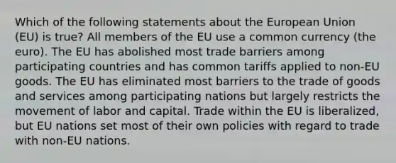 Which of the following statements about the European Union (EU) is true? All members of the EU use a common currency (the euro). The EU has abolished most trade barriers among participating countries and has common tariffs applied to non-EU goods. The EU has eliminated most barriers to the trade of goods and services among participating nations but largely restricts the movement of labor and capital. Trade within the EU is liberalized, but EU nations set most of their own policies with regard to trade with non-EU nations.