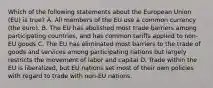 Which of the following statements about the European Union (EU) is true? A. All members of the EU use a common currency (the euro). B. The EU has abolished most trade barriers among participating countries, and has common tariffs applied to non-EU goods C. The EU has eliminated most barriers to the trade of goods and services among participating nations but largely restricts the movement of labor and capital D. Trade within the EU is liberalized, but EU nations set most of their own policies with regard to trade with non-EU nations.