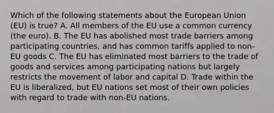 Which of the following statements about the European Union (EU) is true? A. All members of the EU use a common currency (the euro). B. The EU has abolished most trade barriers among participating countries, and has common tariffs applied to non-EU goods C. The EU has eliminated most barriers to the trade of goods and services among participating nations but largely restricts the movement of labor and capital D. Trade within the EU is liberalized, but EU nations set most of their own policies with regard to trade with non-EU nations.