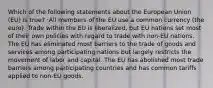 Which of the following statements about the European Union (EU) is true? :All members of the EU use a common currency (the euro). Trade within the EU is liberalized, but EU nations set most of their own policies with regard to trade with non-EU nations. The EU has eliminated most barriers to the trade of goods and services among participating nations but largely restricts the movement of labor and capital. The EU has abolished most trade barriers among participating countries and has common tariffs applied to non-EU goods.