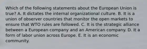 Which of the following statements about the European Union is true? A. It dictates the internal organizational culture. B. It is a union of observer countries that monitor the open markets to ensure that WTO rules are followed. C. It is the strategic alliance between a European company and an American company. D. It a form of labor union across Europe. E. It is an economic community.