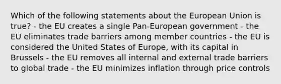 Which of the following statements about the European Union is true? - the EU creates a single Pan-European government - the EU eliminates trade barriers among member countries - the EU is considered the United States of Europe, with its capital in Brussels - the EU removes all internal and external trade barriers to global trade - the EU minimizes inflation through price controls