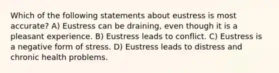 Which of the following statements about eustress is most accurate? A) Eustress can be draining, even though it is a pleasant experience. B) Eustress leads to conflict. C) Eustress is a negative form of stress. D) Eustress leads to distress and chronic health problems.