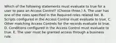 Which of the following statements must evaluate to true for a user to pass an Access Control? (Choose three.) A. The user has one of the roles specified in the Required roles related list. B. Scripts configured in the Access Control must evaluate to true. C. Other matching Access Controls for the records evaluate to true. D. Conditions configured in the Access Control must evaluate to true. E. The user must be granted access through a business rule.