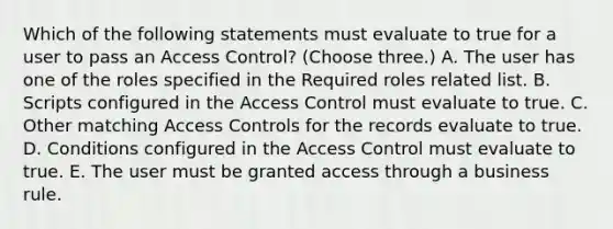 Which of the following statements must evaluate to true for a user to pass an Access Control? (Choose three.) A. The user has one of the roles specified in the Required roles related list. B. Scripts configured in the Access Control must evaluate to true. C. Other matching Access Controls for the records evaluate to true. D. Conditions configured in the Access Control must evaluate to true. E. The user must be granted access through a business rule.