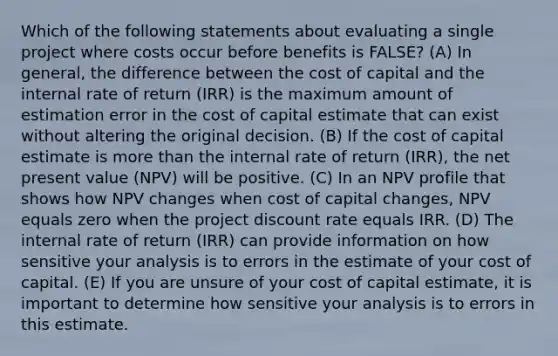 Which of the following statements about evaluating a single project where costs occur before benefits is FALSE? (A) In general, the difference between the cost of capital and the internal rate of return (IRR) is the maximum amount of estimation error in the cost of capital estimate that can exist without altering the original decision. (B) If the cost of capital estimate is more than the internal rate of return (IRR), the net present value (NPV) will be positive. (C) In an NPV profile that shows how NPV changes when cost of capital changes, NPV equals zero when the project discount rate equals IRR. (D) The internal rate of return (IRR) can provide information on how sensitive your analysis is to errors in the estimate of your cost of capital. (E) If you are unsure of your cost of capital estimate, it is important to determine how sensitive your analysis is to errors in this estimate.