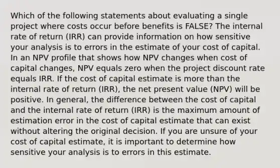 Which of the following statements about evaluating a single project where costs occur before benefits is FALSE? The internal rate of return (IRR) can provide information on how sensitive your analysis is to errors in the estimate of your cost of capital. In an NPV profile that shows how NPV changes when cost of capital changes, NPV equals zero when the project discount rate equals IRR. If the cost of capital estimate is more than the internal rate of return (IRR), the net present value (NPV) will be positive. In general, the difference between the cost of capital and the internal rate of return (IRR) is the maximum amount of estimation error in the cost of capital estimate that can exist without altering the original decision. If you are unsure of your cost of capital estimate, it is important to determine how sensitive your analysis is to errors in this estimate.