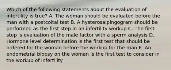 Which of the following statements about the evaluation of infertility is true? A. The woman should be evaluated before the man with a postcoital test B. A hysterosalpingogram should be performed as the first step in an infertility workup C. The first step is evaluation of the male factor with a sperm analysis D. Hormone level determination is the first test that should be ordered for the woman before the workup for the man E. An endometrial biopsy on the woman is the first test to consider in the workup of infertility