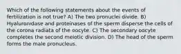 Which of the following statements about the events of fertilization is not true? A) The two pronuclei divide. B) Hyaluronidase and proteinases of the sperm disperse the cells of the corona radiata of the oocyte. C) The secondary oocyte completes the second meiotic division. D) The head of the sperm forms the male pronucleus.