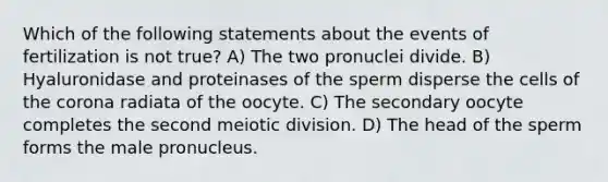 Which of the following statements about the events of fertilization is not true? A) The two pronuclei divide. B) Hyaluronidase and proteinases of the sperm disperse the cells of the corona radiata of the oocyte. C) The secondary oocyte completes the second meiotic division. D) The head of the sperm forms the male pronucleus.