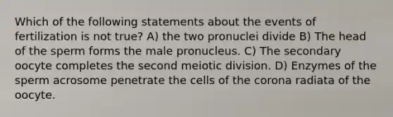 Which of the following statements about the events of fertilization is not true? A) the two pronuclei divide B) The head of the sperm forms the male pronucleus. C) The secondary oocyte completes the second meiotic division. D) Enzymes of the sperm acrosome penetrate the cells of <a href='https://www.questionai.com/knowledge/kUSHhCSdkt-the-corona' class='anchor-knowledge'>the corona</a> radiata of the oocyte.