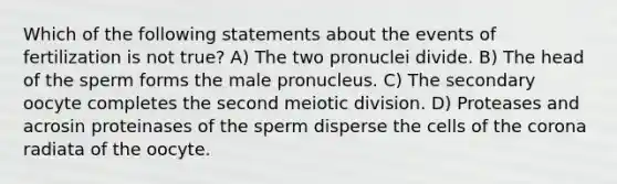 Which of the following statements about the events of fertilization is not true? A) The two pronuclei divide. B) The head of the sperm forms the male pronucleus. C) The secondary oocyte completes the second meiotic division. D) Proteases and acrosin proteinases of the sperm disperse the cells of the corona radiata of the oocyte.