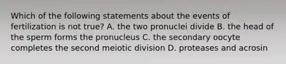 Which of the following statements about the events of fertilization is not true? A. the two pronuclei divide B. the head of the sperm forms the pronucleus C. the secondary oocyte completes the second meiotic division D. proteases and acrosin