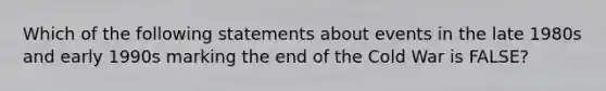 Which of the following statements about events in the late 1980s and early 1990s marking the end of the Cold War is FALSE?