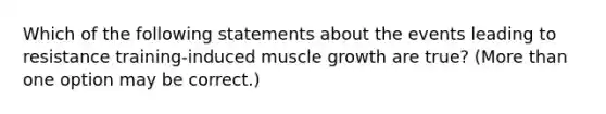 Which of the following statements about the events leading to resistance training-induced muscle growth are true? (More than one option may be correct.)