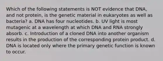 Which of the following statements is NOT evidence that DNA, and not protein, is the genetic material in eukaryotes as well as bacteria? a. DNA has four nucleotides. b. UV light is most mutagenic at a wavelength at which DNA and RNA strongly absorb. c. Introduction of a cloned DNA into another organism results in the production of the corresponding protein product. d. DNA is located only where the primary genetic function is known to occur.