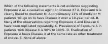 Which of the following statements is not evidence suggesting Exposure A as a causative agent on Disease X? A. Exposure A is clearly linked to mediator M. Approximately 11% of mediator M patients will go on to have Disease X over a 10-year period. B. Many of the observations regarding Exposure A and Disease X have been replicated repeatedly. C. Prevalence of Exposure A in patients with Disease X is 90% to 100%. D. Eradication of Exposure A heals Disease X at the same rate as other treatment of choice. E. None of above