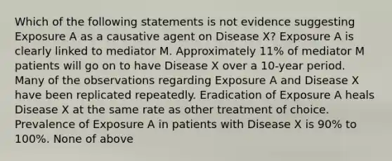 Which of the following statements is not evidence suggesting Exposure A as a causative agent on Disease X? Exposure A is clearly linked to mediator M. Approximately 11% of mediator M patients will go on to have Disease X over a 10-year period. Many of the observations regarding Exposure A and Disease X have been replicated repeatedly. Eradication of Exposure A heals Disease X at the same rate as other treatment of choice. Prevalence of Exposure A in patients with Disease X is 90% to 100%. None of above