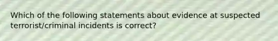 Which of the following statements about evidence at suspected terrorist/criminal incidents is correct?