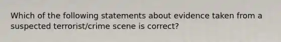 Which of the following statements about evidence taken from a suspected terrorist/crime scene is correct?