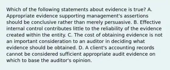 Which of the following statements about evidence is true? A. Appropriate evidence supporting management's assertions should be conclusive rather than merely persuasive. B. Effective internal control contributes little to the reliability of the evidence created within the entity. C. The cost of obtaining evidence is not an important consideration to an auditor in deciding what evidence should be obtained. D. A client's accounting records cannot be considered sufficient appropriate audit evidence on which to base the auditor's opinion.