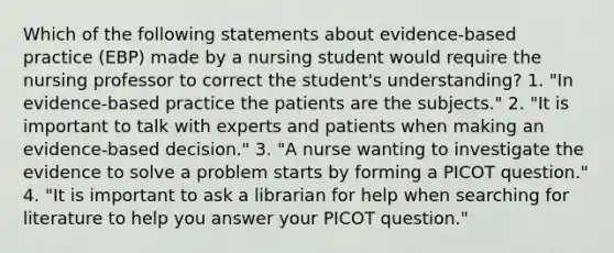 Which of the following statements about evidence-based practice (EBP) made by a nursing student would require the nursing professor to correct the student's understanding? 1. "In evidence-based practice the patients are the subjects." 2. "It is important to talk with experts and patients when making an evidence-based decision." 3. "A nurse wanting to investigate the evidence to solve a problem starts by forming a PICOT question." 4. "It is important to ask a librarian for help when searching for literature to help you answer your PICOT question."