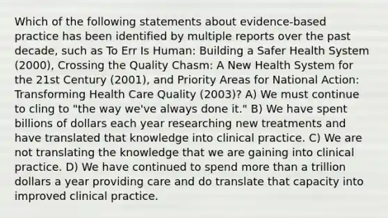 Which of the following statements about evidence-based practice has been identified by multiple reports over the past decade, such as To Err Is Human: Building a Safer Health System (2000), Crossing the Quality Chasm: A New Health System for the 21st Century (2001), and Priority Areas for National Action: Transforming Health Care Quality (2003)? A) We must continue to cling to "the way we've always done it." B) We have spent billions of dollars each year researching new treatments and have translated that knowledge into clinical practice. C) We are not translating the knowledge that we are gaining into clinical practice. D) We have continued to spend more than a trillion dollars a year providing care and do translate that capacity into improved clinical practice.