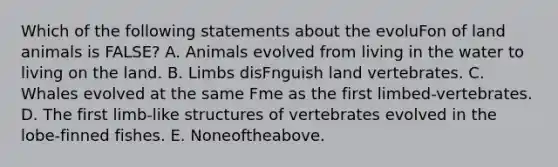 Which of the following statements about the evoluFon of land animals is FALSE? A. Animals evolved from living in the water to living on the land. B. Limbs disFnguish land vertebrates. C. Whales evolved at the same Fme as the first limbed-vertebrates. D. The first limb-like structures of vertebrates evolved in the lobe-finned fishes. E. Noneoftheabove.