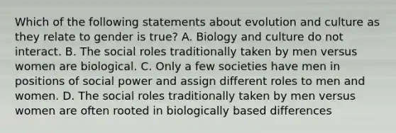 Which of the following statements about evolution and culture as they relate to gender is true? A. Biology and culture do not interact. B. The social roles traditionally taken by men versus women are biological. C. Only a few societies have men in positions of social power and assign different roles to men and women. D. The social roles traditionally taken by men versus women are often rooted in biologically based differences