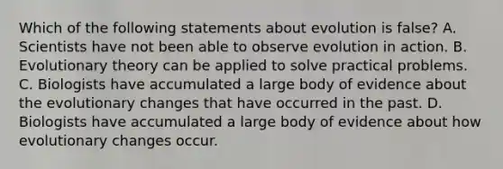 Which of the following statements about evolution is false? A. Scientists have not been able to observe evolution in action. B. Evolutionary theory can be applied to solve practical problems. C. Biologists have accumulated a large body of evidence about the evolutionary changes that have occurred in the past. D. Biologists have accumulated a large body of evidence about how evolutionary changes occur.