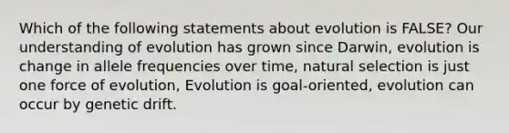 Which of the following statements about evolution is FALSE? Our understanding of evolution has grown since Darwin, evolution is change in allele frequencies over time, natural selection is just one force of evolution, Evolution is goal-oriented, evolution can occur by genetic drift.