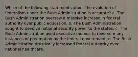 Which of the following statements about the evolution of federalism under the Bush Administration is accurate? a. The Bush Administration oversaw a massive increase in federal authority over public education. b. The Bush Administration sought to devolve national security power to the states. c. The Bush Administration used executive memos to reverse many instances of preemption by the federal government. d. The Bush Administration drastically increased federal authority over national healthcare.