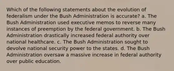 Which of the following statements about the evolution of federalism under the Bush Administration is accurate? a. The Bush Administration used executive memos to reverse many instances of preemption by the federal government. b. The Bush Administration drastically increased federal authority over national healthcare. c. The Bush Administration sought to devolve national security power to the states. d. The Bush Administration oversaw a massive increase in federal authority over public education.