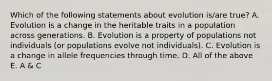 Which of the following statements about evolution is/are true? A. Evolution is a change in the heritable traits in a population across generations. B. Evolution is a property of populations not individuals (or populations evolve not individuals). C. Evolution is a change in allele frequencies through time. D. All of the above E. A & C