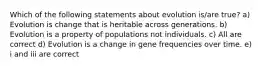 Which of the following statements about evolution is/are true? a) Evolution is change that is heritable across generations. b) Evolution is a property of populations not individuals. c) All are correct d) Evolution is a change in gene frequencies over time. e) i and iii are correct