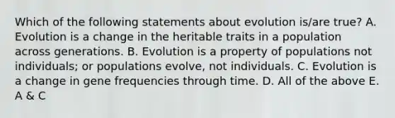 Which of the following statements about evolution is/are true? A. Evolution is a change in the heritable traits in a population across generations. B. Evolution is a property of populations not individuals; or populations evolve, not individuals. C. Evolution is a change in gene frequencies through time. D. All of the above E. A & C